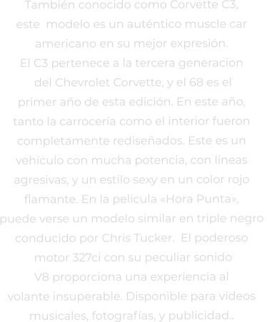 También conocido como Corvette C3,  este  modelo es un auténtico muscle car  americano en su mejor expresión.  El C3 pertenece a la tercera generacion  del Chevrolet Corvette, y el 68 es el  primer año de esta edición. En este año,  tanto la carrocería como el interior fueron  completamente rediseñados. Este es un  vehículo con mucha potencia, con líneas  agresivas, y un estilo sexy en un color rojo  flamante. En la pelicula «Hora Punta»,  puede verse un modelo similar en triple negro  conducido por Chris Tucker.  El poderoso  motor 327ci con su peculiar sonido  V8 proporciona una experiencia al  volante insuperable. Disponible para videos  musicales, fotografías, y publicidad..