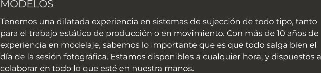 MODELOS Tenemos una dilatada experiencia en sistemas de sujección de todo tipo, tanto  para el trabajo estático de producción o en movimiento. Con más de 10 años de experiencia en modelaje, sabemos lo importante que es que todo salga bien el  día de la sesión fotográfica. Estamos disponibles a cualquier hora, y dispuestos a colaborar en todo lo que esté en nuestra manos.