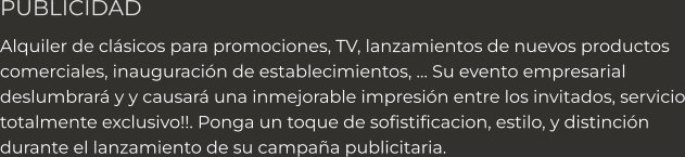 PUBLICIDAD Alquiler de clásicos para promociones, TV, lanzamientos de nuevos productos comerciales, inauguración de establecimientos, … Su evento empresarial deslumbrará y y causará una inmejorable impresión entre los invitados, servicio totalmente exclusivo!!. Ponga un toque de sofistificacion, estilo, y distinción  durante el lanzamiento de su campaña publicitaria.