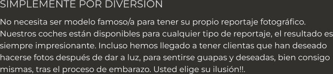 SIMPLEMENTE POR DIVERSION No necesita ser modelo famoso/a para tener su propio reportaje fotográfico.   Nuestros coches están disponibles para cualquier tipo de reportaje, el resultado es siempre impresionante. Incluso hemos llegado a tener clientas que han deseado hacerse fotos después de dar a luz, para sentirse guapas y deseadas, bien consigo mismas, tras el proceso de embarazo. Usted elige su ilusión!!.