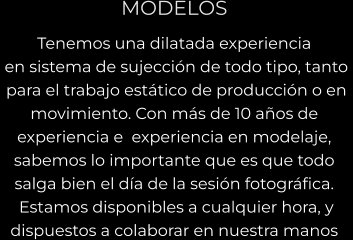 MODELOS Tenemos una dilatada experiencia  en sistema de sujección de todo tipo, tanto   para el trabajo estático de producción o en  movimiento. Con más de 10 años de  experiencia e  experiencia en modelaje,  sabemos lo importante que es que todo  salga bien el día de la sesión fotográfica.  Estamos disponibles a cualquier hora, y  dispuestos a colaborar en nuestra manos