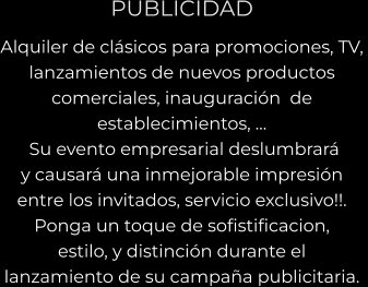 PUBLICIDAD Alquiler de clásicos para promociones, TV,  lanzamientos de nuevos productos comerciales, inauguración  de  establecimientos, …  Su evento empresarial deslumbrará  y causará una inmejorable impresión  entre los invitados, servicio exclusivo!!.  Ponga un toque de sofistificacion,  estilo, y distinción durante el  lanzamiento de su campaña publicitaria.