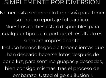 SIMPLEMENTE POR DIVERSION No necesita ser modelo famoso/a para tener  su propio reportaje fotográfico.   Nuestros coches están disponibles para  cualquier tipo de reportaje, el resultado es  siempre impresionante.  Incluso hemos llegado a tener clientas que  han deseado hacerse fotos después de  dar a luz, para sentirse guapas y deseadas,  bien consigo mismas, tras el proceso de  embarazo. Usted elige su ilusión!!.
